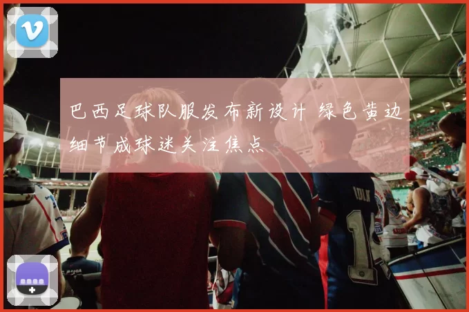 巴西足球队服发布新设计 绿色黄边细节成球迷关注焦点
