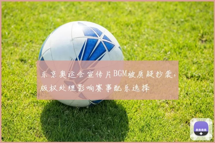 东京奥运会宣传片BGM被质疑抄袭，版权处理影响赛事配乐选择