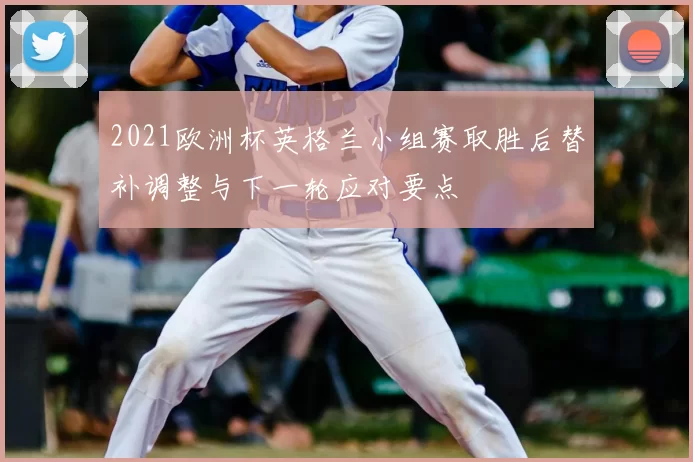 2021欧洲杯英格兰小组赛取胜后替补调整与下一轮应对要点