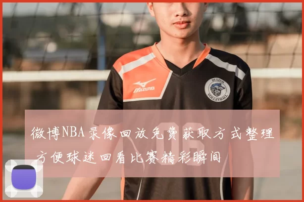 微博NBA录像回放免费获取方式整理 方便球迷回看比赛精彩瞬间