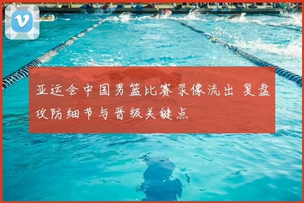 亚运会中国男篮比赛录像流出 复盘攻防细节与晋级关键点