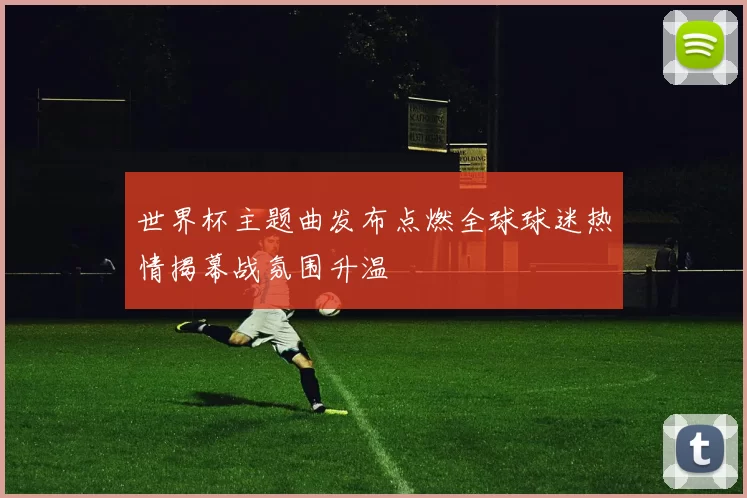 世界杯主题曲发布点燃全球球迷热情揭幕战氛围升温