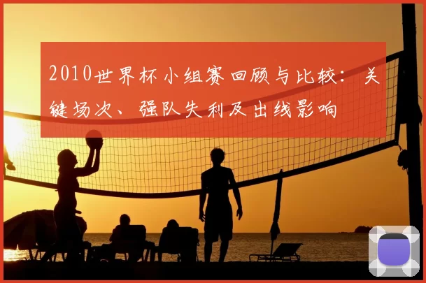 2010世界杯小组赛回顾与比较:关键场次、强队失利及出线影响