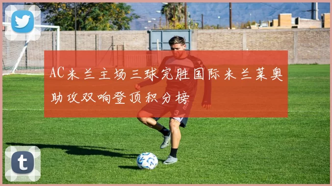 AC米兰主场三球完胜国际米兰莱奥助攻双响登顶积分榜