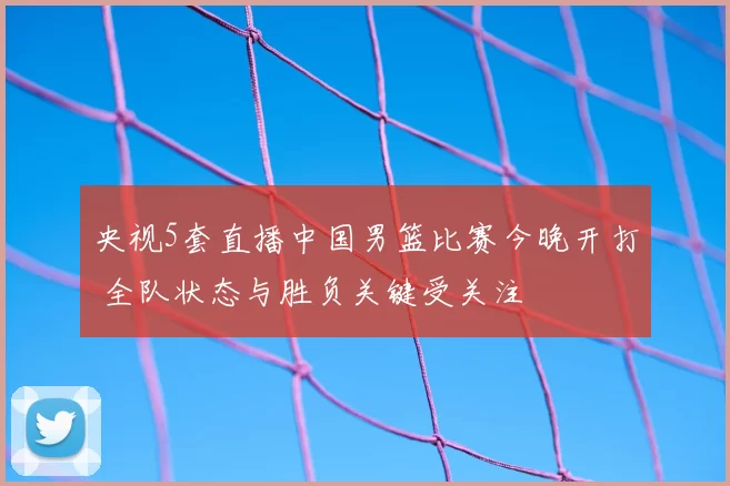 央视5套直播中国男篮比赛今晚开打 全队状态与胜负关键受关注