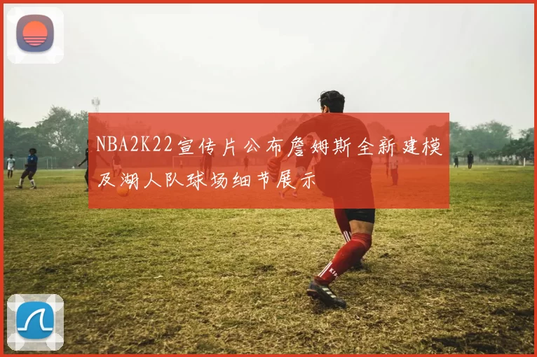 NBA2K22宣传片公布詹姆斯全新建模及湖人队球场细节展示