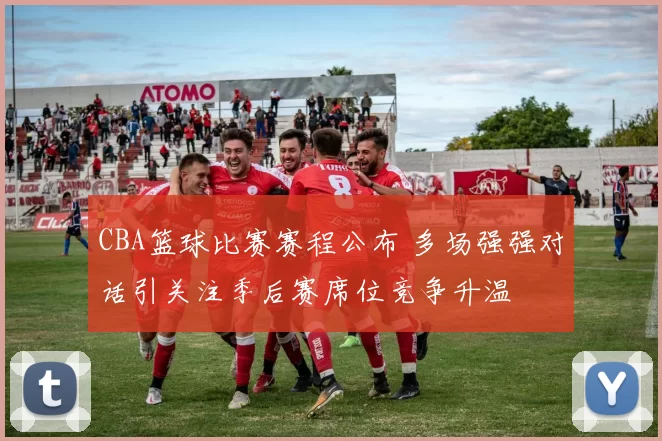 CBA篮球比赛赛程公布 多场强强对话引关注季后赛席位竞争升温