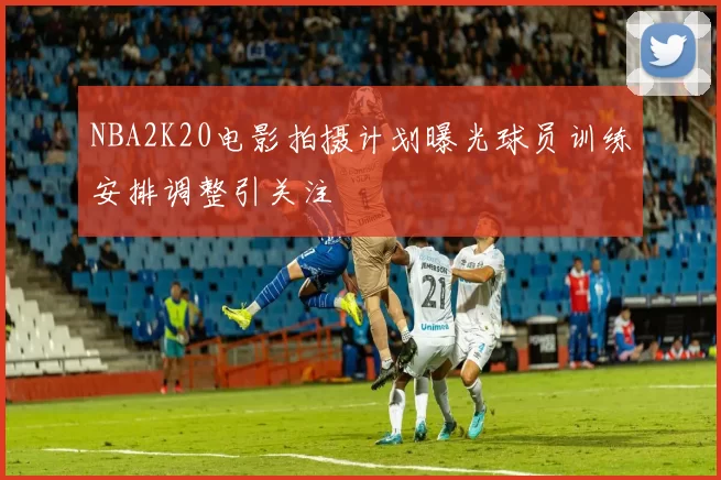 NBA2K20电影拍摄计划曝光球员训练安排调整引关注