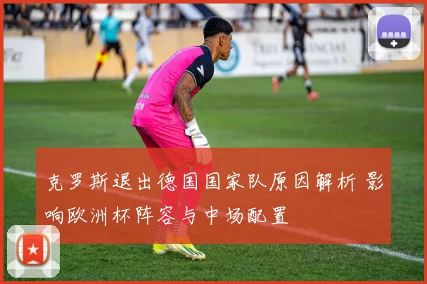 克罗斯退出德国国家队原因解析 影响欧洲杯阵容与中场配置
