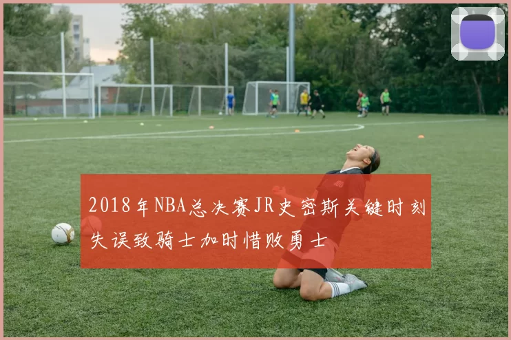 2018年NBA总决赛JR史密斯关键时刻失误致骑士加时惜败勇士