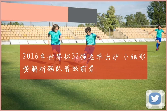 2016年世界杯32强名单出炉 小组形势解析强队晋级前景