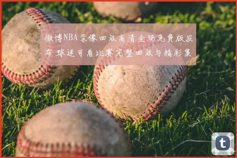 微博NBA录像回放高清全场免费版发布 球迷可看比赛完整回放与精彩集锦