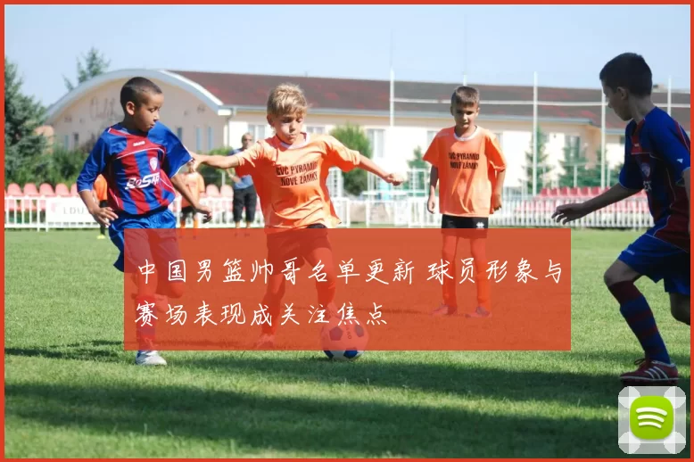 中国男篮帅哥名单更新 球员形象与赛场表现成关注焦点