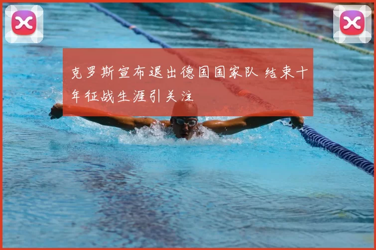 克罗斯宣布退出德国国家队 结束十年征战生涯引关注