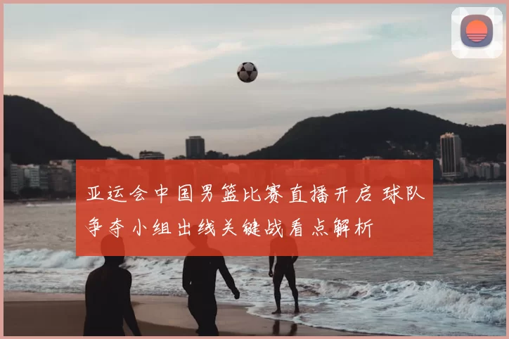 亚运会中国男篮比赛直播开启 球队争夺小组出线关键战看点解析