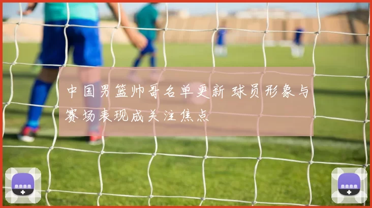 中国男篮帅哥名单更新 球员形象与赛场表现成关注焦点