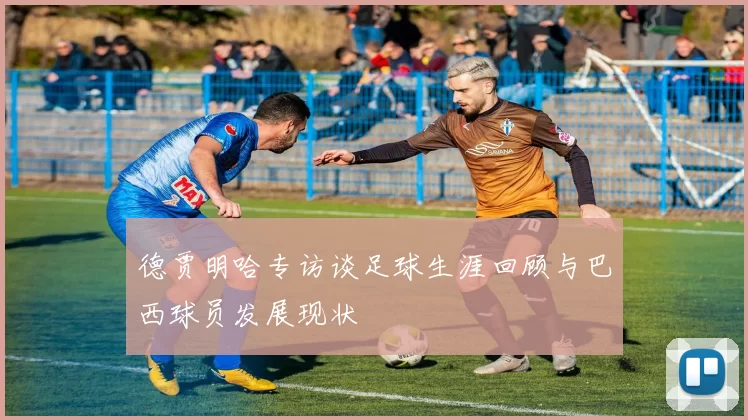 德贾明哈专访谈足球生涯回顾与巴西球员发展现状