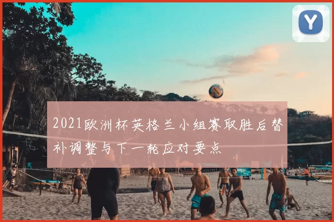 2021欧洲杯英格兰小组赛取胜后替补调整与下一轮应对要点