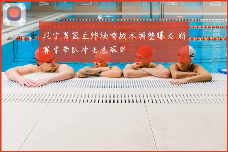 辽宁男篮主帅杨鸣战术调整曝光 新赛季带队冲击总冠军