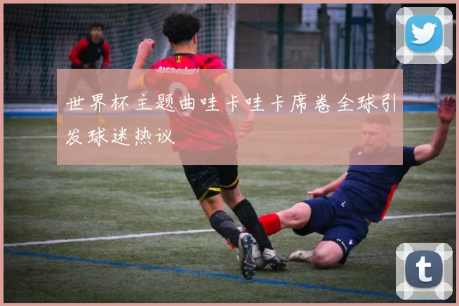 世界杯主题曲哇卡哇卡席卷全球引发球迷热议