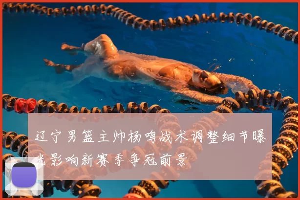 辽宁男篮主帅杨鸣战术调整细节曝光影响新赛季争冠前景