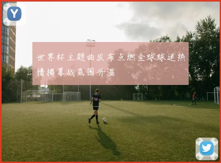 世界杯主题曲发布点燃全球球迷热情揭幕战氛围升温