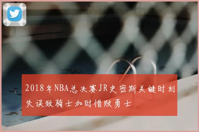 2018年NBA总决赛JR史密斯关键时刻失误致骑士加时惜败勇士