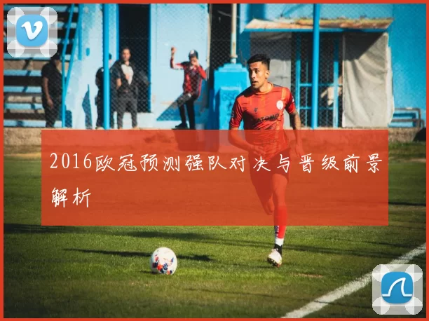 2016欧冠预测强队对决与晋级前景解析