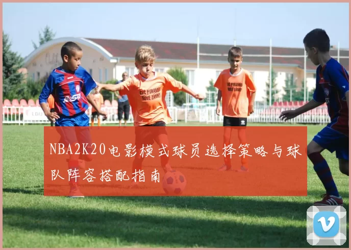 NBA2K20电影模式球员选择策略与球队阵容搭配指南