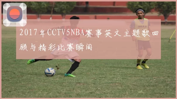2017年CCTV5NBA赛事英文主题歌回顾与精彩比赛瞬间