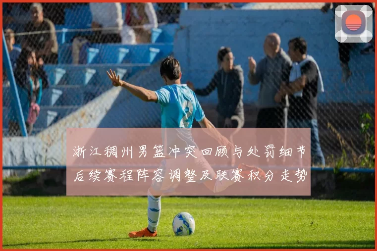 浙江稠州男篮冲突回顾与处罚细节后续赛程阵容调整及联赛积分走势