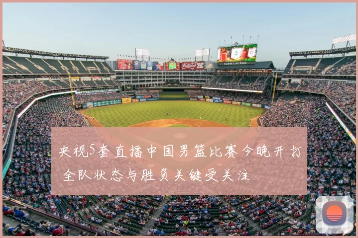 央视5套直播中国男篮比赛今晚开打 全队状态与胜负关键受关注