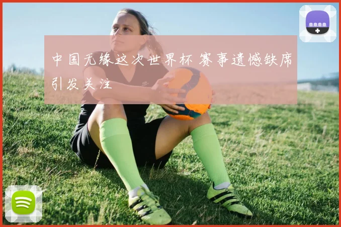 中国无缘这次世界杯 赛事遗憾缺席引发关注