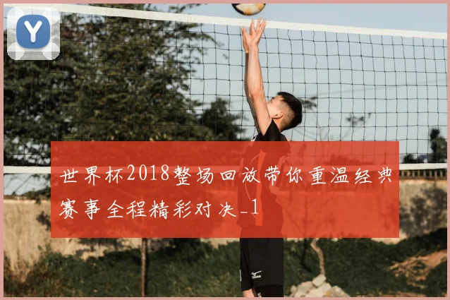 世界杯2018整场回放带你重温经典赛事全程精彩对决_1