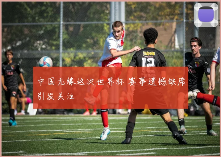 中国无缘这次世界杯 赛事遗憾缺席引发关注