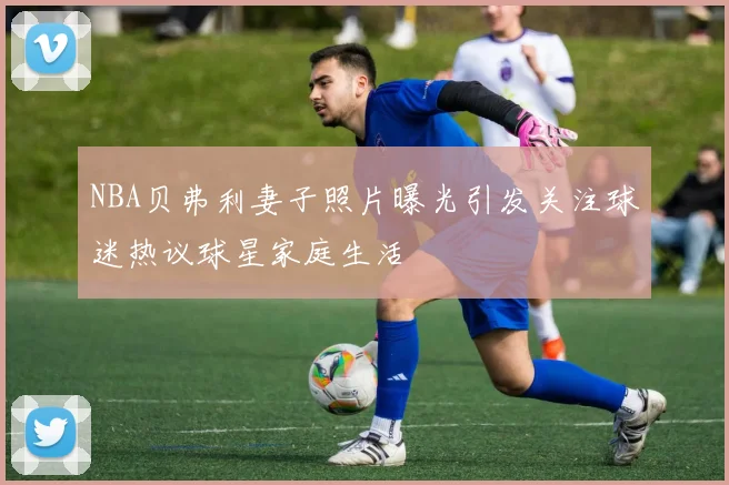 NBA贝弗利妻子照片曝光引发关注球迷热议球星家庭生活