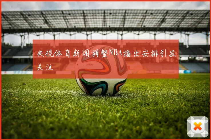 央视体育新闻调整NBA播出安排引发关注